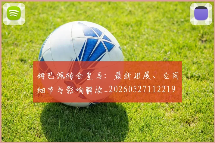 姆巴佩转会皇马：最新进展、合同细节与影响解读_20260527112219