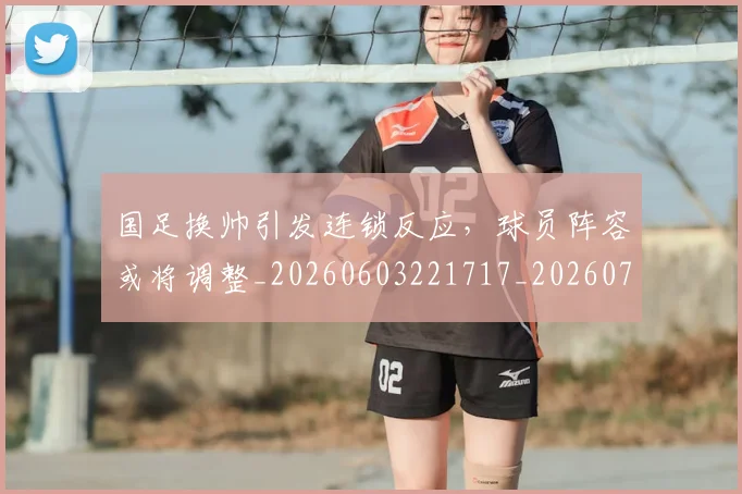 国足换帅引发连锁反应，球员阵容或将调整_20260603221717_20260703223748
