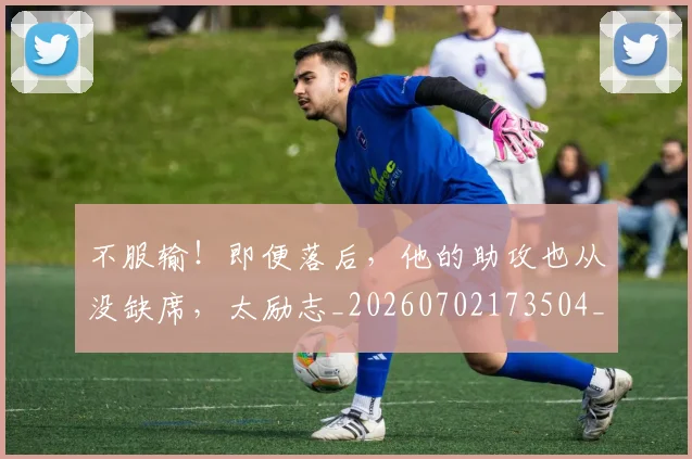 不服输!即便落后,他的助攻也从没缺席,太励志_20260702173504_20260718201149