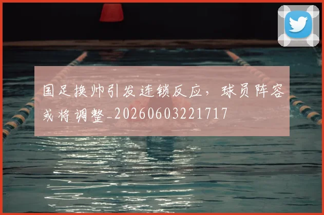 国足换帅引发连锁反应，球员阵容或将调整_20260603221717