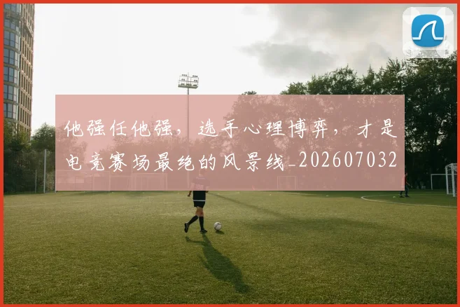 他强任他强，选手心理博弈，才是电竞赛场最绝的风景线_20260703213651