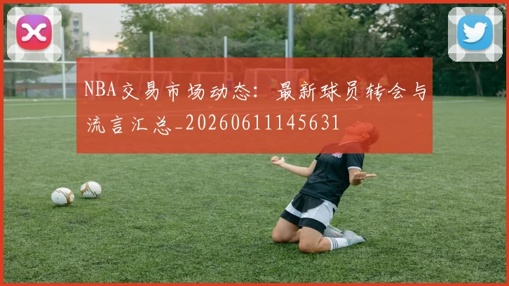 NBA交易市场动态：最新球员转会与流言汇总_20260611145631