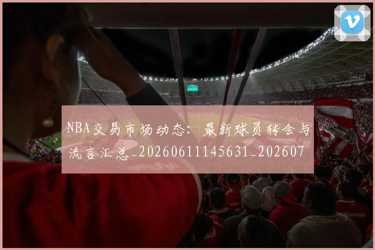 NBA交易市场动态:最新球员转会与流言汇总_20260611145631_20260701215229_20260716180508