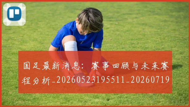 国足最新消息:赛事回顾与未来赛程分析_20260523195511_20260719164621