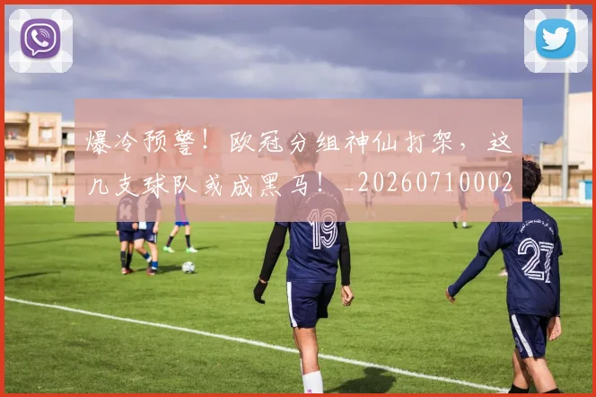 爆冷预警！欧冠分组神仙打架，这几支球队或成黑马！_20260710002755