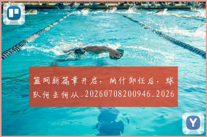 篮网新篇章开启,纳什卸任后,球队何去何从_20260708200946_20260803142056