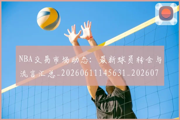 NBA交易市场动态：最新球员转会与流言汇总_20260611145631_20260701215229_20260716180508