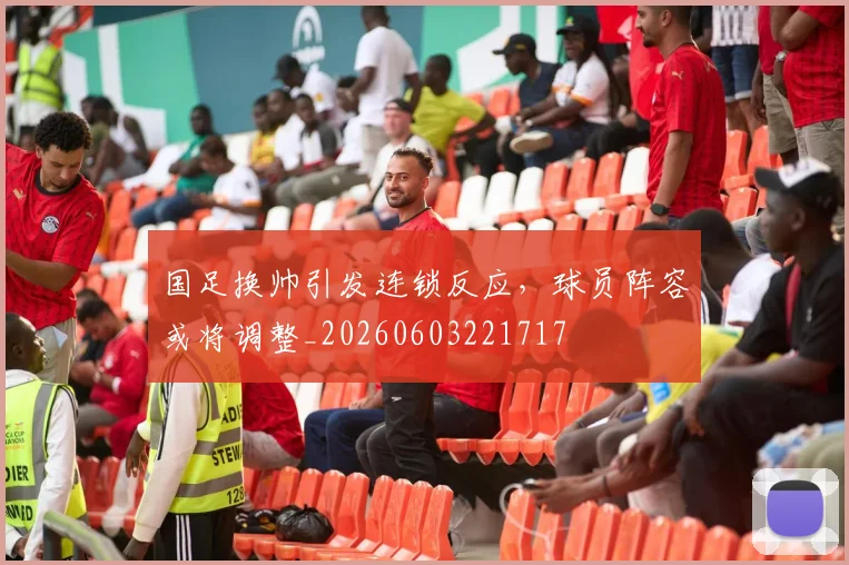 国足换帅引发连锁反应,球员阵容或将调整_20260603221717