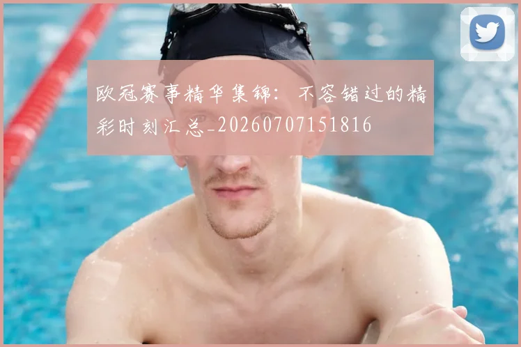 欧冠赛事精华集锦:不容错过的精彩时刻汇总_20260707151816