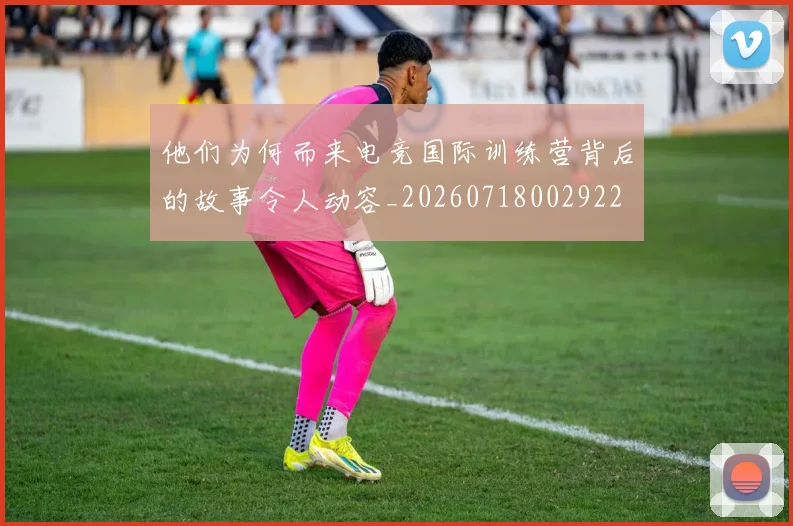 他们为何而来电竞国际训练营背后的故事令人动容_20260718002922