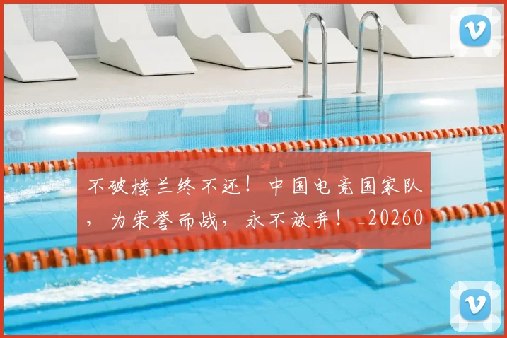 不破楼兰终不还！中国电竞国家队，为荣誉而战，永不放弃！_20260702173617
