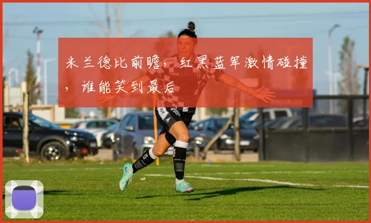 米兰德比前瞻，红黑蓝军激情碰撞，谁能笑到最后