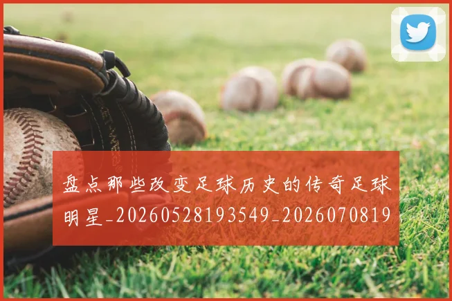盘点那些改变足球历史的传奇足球明星_20260528193549_20260708194601_20260802164002