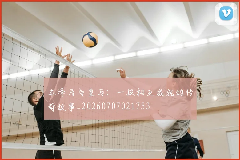 本泽马与皇马：一段相互成就的传奇故事_20260707021753