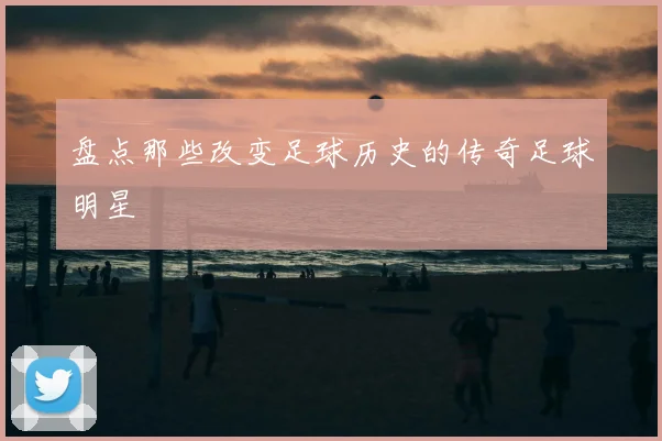 盘点那些改变足球历史的传奇足球明星