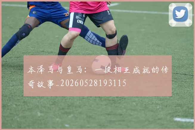 本泽马与皇马：一段相互成就的传奇故事_20260528193115